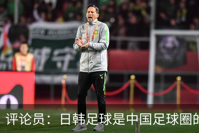 评论员：日韩足球是中国足球圈的一面照妖镜，照出联赛荒废之妖